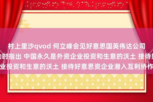 村上里沙qvod 何立峰会见好意思国英伟达公司总裁兼首席奉行官黄仁勋时指出 中国永久是外资企业投资和生意的沃土 接待好意思资企业潜入互利协作
