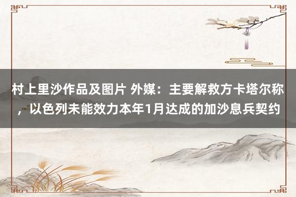 村上里沙作品及图片 外媒：主要解救方卡塔尔称，以色列未能效力本年1月达成的加沙息兵契约