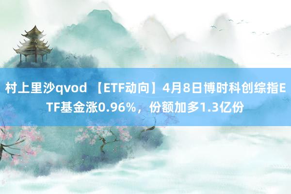 村上里沙qvod 【ETF动向】4月8日博时科创综指ETF基金涨0.96%，份额加多1.3亿份