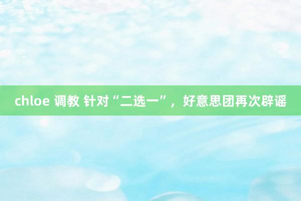 chloe 调教 针对“二选一”,好意思团再次辟谣