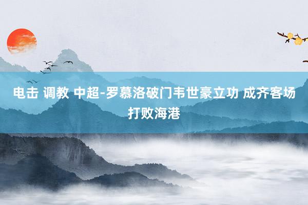 电击 调教 中超-罗慕洛破门韦世豪立功 成齐客场打败海港