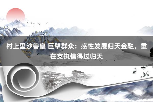 村上里沙兽皇 巨擘群众：感性发展归天金融，重在支执信得过归天