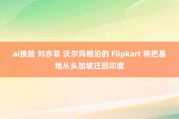 ai换脸 刘亦菲 沃尔玛相沿的 Flipkart 将把基地从头加坡迁回印度